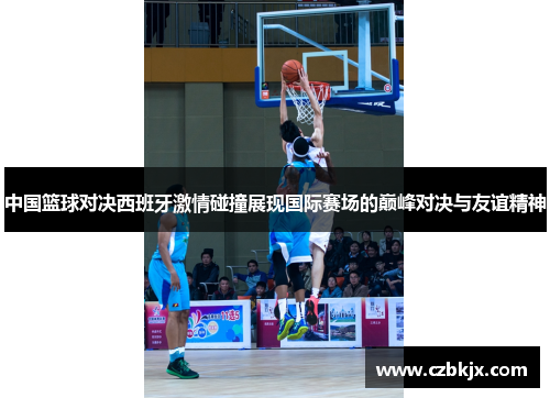中国篮球对决西班牙激情碰撞展现国际赛场的巅峰对决与友谊精神